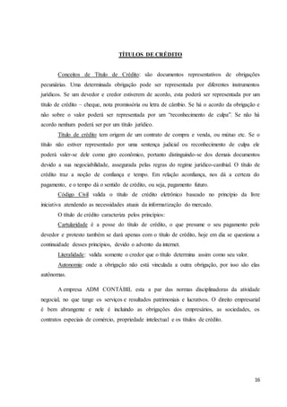 16
TÍTULOS DE CRÉDITO
Conceitos de Título de Crédito: são documentos representativos de obrigações
pecuniárias. Uma determinada obrigação pode ser representada por diferentes instrumentos
jurídicos. Se um devedor e credor estiverem de acordo, esta poderá ser representada por um
título de crédito – cheque, nota promissória ou letra de câmbio. Se há o acordo da obrigação e
não sobre o valor poderá ser representada por um “reconhecimento de culpa”. Se não há
acordo nenhum poderá ser por um título jurídico.
Título de crédito tem origem de um contrato de compra e venda, ou mútuo etc. Se o
título não estiver representado por uma sentença judicial ou reconhecimento de culpa ele
poderá valer-se dele como giro econômico, portanto distinguindo-se dos demais documentos
devido a sua negociabilidade, assegurada pelas regras do regime jurídico-cambial. O título de
crédito traz a noção de confiança e tempo. Em relação aconfiança, nos dá a certeza do
pagamento, e o tempo dá o sentido de crédito, ou seja, pagamento futuro.
Código Civil valida o título de crédito eletrônico baseado no princípio da livre
iniciativa atendendo as necessidades atuais da informatização do mercado.
O título de crédito caracteriza pelos princípios:
Cartularidade é a posse do título de crédito, o que presume o seu pagamento pelo
devedor e protesto também se dará apenas com o título de crédito, hoje em dia se questiona a
continuidade desses princípios, devido o advento da internet.
Literalidade: valida somente o credor que o título determina assim como seu valor.
Autonomia: onde a obrigação não está vinculada a outra obrigação, por isso são elas
autônomas.
A empresa ADM CONTÁBIL esta a par das normas disciplinadoras da atividade
negocial, no que tange os serviços e resultados patrimoniais e lucrativos. O direito empresarial
é bem abrangente e nele é incluindo as obrigações dos empresários, as sociedades, os
contratos especiais de comércio, propriedade intelectual e os títulos de crédito.
 