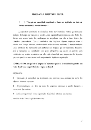 17
LEGISLAÇÃO TRIBUTÁRIA FISCAL
“Princípio da capacidade contributiva: Pauta ao legislador ou fonte de
direito fundamental do contribuinte?”.
A capacidade contributiva é considerada dentro da Constituição Federal que tem como
caráter a declaração de impostos de acordo com a capacidade econômica que estão dentro dos
direitos em termos legais dos rendimentos do contribuinte que são a base, dentro dos
conceitos constitucionais. Com a contribuição dos impostos, algumas empresas tende a
estudar toda a carga tributária e tenta suportar o ônus referente ao tributo. O imposto incidente
visa à circulação das mercadorias com deduções das despesas que são necessárias de acordo
com a manutenção do contribuinte com gastos obrigatórios que devem ser cobertos com
rendimentos no sentido econômico que não estão disponíveis para pagamento dos impostos
que corresponde ao conceito de renda ao patrimônio líquido da organização.
ENTREVISTAR um gestor da empresa e identificar quais as conseqüências geradas em
razão da elevada carga tributária exigida no Brasil.
RESPOSTA:
1 – Diminuição da capacidade de investimento das empresas causa principal da morte dos
micros e pequenas empresas.
2 – Comprometimento do fluxo de caixa das empresas sufocando a gestão financeira e
operacional das mesmas.
3 – Custo desproporcional com a organização da estrutura tributaria das mesmas.
Palavras do Sr. Zilton Lages Ferreira Filho.
 
