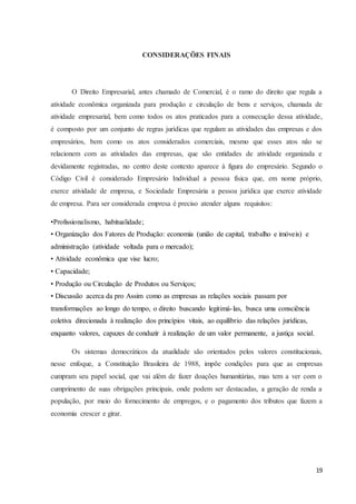 19
CONSIDERAÇÕES FINAIS
O Direito Empresarial, antes chamado de Comercial, é o ramo do direito que regula a
atividade econômica organizada para produção e circulação de bens e serviços, chamada de
atividade empresarial, bem como todos os atos praticados para a consecução dessa atividade,
é composto por um conjunto de regras jurídicas que regulam as atividades das empresas e dos
empresários, bem como os atos considerados comerciais, mesmo que esses atos não se
relacionem com as atividades das empresas, que são entidades de atividade organizada e
devidamente registradas, no centro deste contexto aparece à figura do empresário. Segundo o
Código Civil é considerado Empresário Individual a pessoa física que, em nome próprio,
exerce atividade de empresa, e Sociedade Empresária a pessoa jurídica que exerce atividade
de empresa. Para ser considerada empresa é preciso atender alguns requisitos:
•Profissionalismo, habitualidade;
• Organização dos Fatores de Produção: economia (união de capital, trabalho e imóveis) e
administração (atividade voltada para o mercado);
• Atividade econômica que vise lucro;
• Capacidade;
• Produção ou Circulação de Produtos ou Serviços;
• Discussão acerca da pro Assim como as empresas as relações sociais passam por
transformações ao longo do tempo, o direito buscando legitimá-las, busca uma consciência
coletiva direcionada à realização dos princípios vitais, ao equilíbrio das relações jurídicas,
enquanto valores, capazes de conduzir à realização de um valor permanente, a justiça social.
Os sistemas democráticos da atualidade são orientados pelos valores constitucionais,
nesse enfoque, a Constituição Brasileira de 1988, impõe condições para que as empresas
cumpram seu papel social, que vai além de fazer doações humanitárias, mas tem a ver com o
cumprimento de suas obrigações principais, onde podem ser destacadas, a geração de renda a
população, por meio do fornecimento de empregos, e o pagamento dos tributos que fazem a
economia crescer e girar.
 