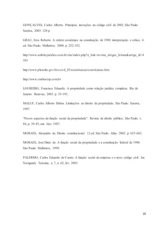 22
GONÇALVES, Carlos Alberto. Principais inovações no código civil de 2002. São Paulo:
Saraiva, 2003. 120 p.
GRAU, Eros Roberto. A ordem econômica na constituição de 1988: interpretação e crítica. 4.
ed. São Paulo: Malheiros, 2000. p. 252-352.
http://www.ambitojuridico.com.br/site/index.php?n_link=revista_artigos_leitura&artigo_id=4
393
http://www.planalto.gov.br/ccivil_03/constituicao/constituicao.htm
http://www.sinthoresp.com.br
LOUREIRO, Francisco Eduardo. A propriedade como relação jurídica complexa. Rio de
Janeiro: Renovar, 2003. p. 35-193.
MALUF, Carlos Alberto Dabus. Limitações ao direito de propriedade. São Paulo: Saraiva,
1997.
“Novos aspectos da função social da propriedade”. Revista de direito público, São Paulo, v.
84, p. 39-45, out. /dez. 1987.
MORAES, Alexandre de. Direito constitucional. 12.ed. São Paulo: Atlas. 2002. p. 655-662.
MORAES, José Diniz de. A função social da propriedade e a constituição federal de 1988.
São Paulo: Malheiros, 1999.
PALERMO, Carlos Eduardo de Castro. A função social da empresa e o novo código civil. Jus
Navigandi, Teresina, a. 7, n. 62, fev. 2003.
 