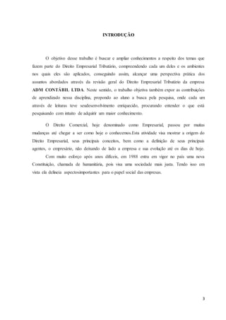 3
INTRODUÇÃO
O objetivo desse trabalho é buscar e ampliar conhecimentos a respeito dos temas que
fazem parte do Direito Empresarial Tributário, compreendendo cada um deles e os ambientes
nos quais eles são aplicados, conseguindo assim, alcançar uma perspectiva prática dos
assuntos abordados através da revisão geral do Direito Empresarial Tributário da empresa
ADM CONTÁBIL LTDA. Neste sentido, o trabalho objetiva também expor as contribuições
de aprendizado nessa disciplina, propondo ao aluno a busca pela pesquisa, onde cada um
através de leituras teve seudesenvolvimento enriquecido, procurando entender o que está
pesquisando com intuito de adquirir um maior conhecimento.
O Direito Comercial, hoje denominado como Empresarial, passou por muitas
mudanças até chegar a ser como hoje o conhecemos.Esta atividade visa mostrar a origem do
Direito Empresarial, seus principais conceitos, bem como a definição de seus principais
agentes, o empresário, não deixando de lado a empresa e sua evolução até os dias de hoje.
Com muito esforço após anos difíceis, em 1988 entra em vigor no país uma nova
Constituição, chamada de humanitária, pois visa uma sociedade mais justa. Tendo isso em
vista ela delineia aspectosimportantes para o papel social das empresas.
 
