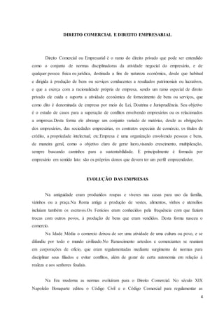 4
DIREITO COMERCIAL E DIREITO EMPRESARIAL
Direito Comercial ou Empresarial é o ramo do direito privado que pode ser entendido
como o conjunto de normas disciplinadoras da atividade negocial do empresário, e de
qualquer pessoa física ou jurídica, destinada a fins de natureza econômica, desde que habitual
e dirigida à produção de bens ou serviços conducentes a resultados patrimoniais ou lucrativos,
e que a exerça com a racionalidade própria de empresa, sendo um ramo especial de direito
privado ele cuida e suporta a atividade econômica de fornecimento de bens ou serviços, que
como dito é denominada de empresa por meio de Lei, Doutrina e Jurisprudência. Seu objetivo
é o estudo de casos para a superação de conflitos envolvendo empresários ou os relacionados
a empresas.Desta forma ele abrange um conjunto variado de matérias, desde as obrigações
dos empresários, das sociedades empresárias, os contratos especiais de comércio, os títulos de
crédito, a propriedade intelectual, etc.Empresa é uma organização envolvendo pessoas e bens,
de maneira geral, como o objetivo claro de gerar lucro,visando crescimento, multiplicação,
sempre buscando caminhos para a sustentabilidade. E principalmente é formada por
empresário em sentido lato: são os próprios donos que devem ter um perfil empreendedor.
EVOLUÇÃO DAS EMPRESAS
Na antiguidade eram produzidos roupas e viveres nas casas para uso da família,
vizinhos ou a praça.Na Roma antiga a produção de vestes, alimentos, vinhos e utensílios
incluíam também os escravos.Os Fenícios eram conhecidos pela frequência com que faziam
trocas com outros povos, à produção de bens que eram vendidos. Desta forma nasceu o
comercio.
Na Idade Média o comercio deixou de ser uma atividade de uma cultura ou povo, e se
difundiu por todo o mundo civilizado.No Renascimento artesãos e comerciantes se reuniam
em corporações de oficio, que eram regulamentadas mediante surgimento de normas para
disciplinar seus filiados e evitar conflitos, além de gozar de certa autonomia em relação à
realeza e aos senhores feudais.
Na Era moderna as normas evoluíram para o Direito Comercial. No século XIX
Napoleão Bonaparte editou o Código Civil e o Código Comercial para regulamentar as
 
