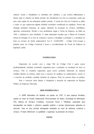 5
relações sociais e disciplinares as atividades dos cidadãos, o que acabou influenciando o
Brasil, onde as relações de direito privado são classificadas em civis ou comerciais, sendo que
para cada regime há um tratamento jurídico próprio. A teoria dos Atos de Comércio se aplica
a todos os que exploravam alguma atividade econômica considerada na regulação. Porem não
abrangia atividades bancarias, de seguro, industrial, de prestação de serviços, imobiliárias,
agrícolas eextrativismo. Devido a essa insuficiência surgiu a Teoria da Empresa, na Itália em
1942, e incluíam-se estas atividades. É muito importante ressaltar que o Direito de Comercio
deixou de abranger só os atos de comercio e passou a disciplinar a produção e a circulação de
bens ou serviços de forma empresarial.A Lei nº. 10.406/2002 – Código Civil revogou a
primeira parte do Código Comercial e houve o reconhecimento da Teoria da Empresa na
legislação pátria.
EMPRESÁRIO
Empresário de acordo com o artigo 966 do Código Civil é quem exerce
profissionalmente atividade econômica organizada para a produção ou circulação de bens ou
serviços. Não se considera empresário quem exerce profissão intelectual, de natureza
cientifica literária ou artística, ainda com o concurso de auxiliares ou colaboradores, exceto se
o exercício da profissão constituir elemento de empresa. Pode ser pessoas física ou jurídica.
Para o exercício desta função é obrigatória à inscrição do empresário no Registro
Público de Empresas Mercantis.
ADM INFORMATICA
A ADM Informática foi fundada em janeiro de 1987. E uma empresa brasileira,
atuante no ramo de Gestão Empresarial, Processamento de dados, Tecnologia da Informação
(TI), Bureau de Serviços Contábeis, Assessoria Fiscal e Tributária; capacitada para
desempenhar sua função e objetivos seguindo padrões e normas internacionais aplicadas ao
mercado. Atua na área privada abrangendo atividades no setor de indústria, comércio e
serviços. O maior diferencial é a qualidade e segurança na prestação de serviços.
VISÃO
 