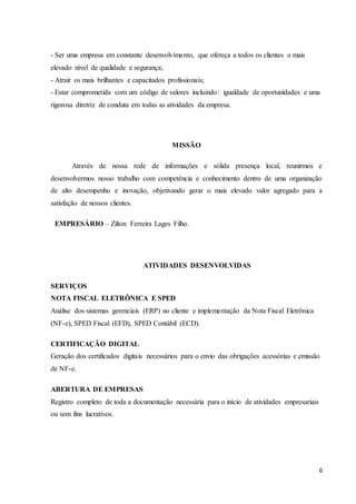 6
- Ser uma empresa em constante desenvolvimento, que ofereça a todos os clientes o mais
elevado nível de qualidade e segurança;
- Atrair os mais brilhantes e capacitados profissionais;
- Estar comprometida com um código de valores incluindo: igualdade de oportunidades e uma
rigorosa diretriz de conduta em todas as atividades da empresa.
MISSÃO
Através de nossa rede de informações e sólida presença local, reunirmos e
desenvolvermos nosso trabalho com competência e conhecimento dentro de uma organização
de alto desempenho e inovação, objetivando gerar o mais elevado valor agregado para a
satisfação de nossos clientes.
EMPRESÁRIO – Zilton Ferreira Lages Filho.
ATIVIDADES DESENVOLVIDAS
SERVIÇOS
NOTA FISCAL ELETRÔNICA E SPED
Análise dos sistemas gerenciais (ERP) no cliente e implementação da Nota Fiscal Eletrônica
(NF-e), SPED Fiscal (EFD), SPED Contábil (ECD).
CERTIFICAÇÃO DIGITAL
Geração dos certificados digitais necessários para o envio das obrigações acessórias e emissão
de NF-e.
ABERTURA DE EMPRESAS
Registro completo de toda a documentação necessária para o início de atividades empresariais
ou sem fins lucrativos.
 