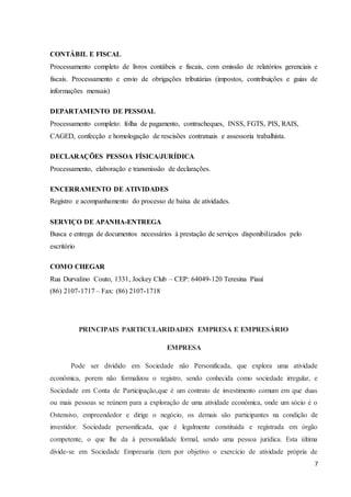7
CONTÁBIL E FISCAL
Processamento completo de livros contábeis e fiscais, com emissão de relatórios gerenciais e
fiscais. Processamento e envio de obrigações tributárias (impostos, contribuições e guias de
informações mensais)
DEPARTAMENTO DE PESSOAL
Processamento completo: folha de pagamento, contracheques, INSS, FGTS, PIS, RAIS,
CAGED, confecção e homologação de rescisões contratuais e assessoria trabalhista.
DECLARAÇÕES PESSOA FÍSICA/JURÍDICA
Processamento, elaboração e transmissão de declarações.
ENCERRAMENTO DE ATIVIDADES
Registro e acompanhamento do processo de baixa de atividades.
SERVIÇO DE APANHA-ENTREGA
Busca e entrega de documentos necessários à prestação de serviços disponibilizados pelo
escritório
COMO CHEGAR
Rua Durvalino Couto, 1331, Jockey Club – CEP: 64049-120 Teresina Piauí
(86) 2107-1717 – Fax: (86) 2107-1718
PRINCIPAIS PARTICULARIDADES EMPRESA E EMPRESÁRIO
EMPRESA
Pode ser dividido em Sociedade não Personificada, que explora uma atividade
econômica, porem não formalizou o registro, sendo conhecida como sociedade irregular, e
Sociedade em Conta de Participação,que é um contrato de investimento comum em que duas
ou mais pessoas se reúnem para a exploração de uma atividade econômica, onde um sócio é o
Ostensivo, empreendedor e dirige o negócio, os demais são participantes na condição de
investidor. Sociedade personificada, que é legalmente constituída e registrada em órgão
competente, o que lhe da à personalidade formal, sendo uma pessoa jurídica. Esta última
divide-se em Sociedade Empresaria (tem por objetivo o exercício de atividade própria de
 
