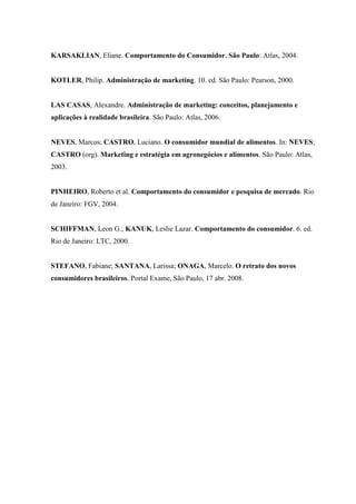 KARSAKLIAN, Eliane. Comportamento do Consumidor. São Paulo: Atlas, 2004.

KOTLER, Philip. Administração de marketing. 10. ed. São Paulo: Pearson, 2000.

LAS CASAS, Alexandre. Administração de marketing: conceitos, planejamento e
aplicações à realidade brasileira. São Paulo: Atlas, 2006.

NEVES, Marcos; CASTRO, Luciano. O consumidor mundial de alimentos. In: NEVES;
CASTRO (org). Marketing e estratégia em agronegócios e alimentos. São Paulo: Atlas,
2003.

PINHEIRO, Roberto et al. Comportamento do consumidor e pesquisa de mercado. Rio
de Janeiro: FGV, 2004.

SCHIFFMAN, Leon G.; KANUK, Leslie Lazar. Comportamento do consumidor. 6. ed.
Rio de Janeiro: LTC, 2000.

STEFANO, Fabiane; SANTANA, Larissa; ONAGA, Marcelo. O retrato dos novos
consumidores brasileiros. Portal Exame, São Paulo, 17 abr. 2008.

 