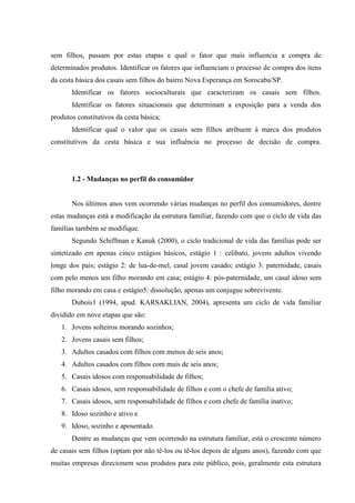 sem filhos, passam por estas etapas e qual o fator que mais influencia a compra de
determinados produtos. Identificar os fatores que influenciam o processo de compra dos itens
da cesta básica dos casais sem filhos do bairro Nova Esperança em Sorocaba/SP.
Identificar os fatores socioculturais que caracterizam os casais sem filhos.
Identificar os fatores situacionais que determinam a exposição para a venda dos
produtos constitutivos da cesta básica;
Identificar qual o valor que os casais sem filhos atribuem à marca dos produtos
constitutivos da cesta básica e sua influência no processo de decisão de compra.

1.2 - Mudanças no perfil do consumidor

Nos últimos anos vem ocorrendo várias mudanças no perfil dos consumidores, dentre
estas mudanças está a modificação da estrutura familiar, fazendo com que o ciclo de vida das
famílias também se modifique.
Segundo Schiffman e Kanuk (2000), o ciclo tradicional de vida das famílias pode ser
sintetizado em apenas cinco estágios básicos, estágio 1 : celibato, jovens adultos vivendo
longe dos pais; estágio 2: de lua-de-mel, casal jovem casado; estágio 3: paternidade, casais
com pelo menos um filho morando em casa; estágio 4: pós-paternidade, um casal idoso sem
filho morando em casa e estágio5: dissolução, apenas um conjugue sobrevivente.
Dubois1 (1994, apud. KARSAKLIAN, 2004), apresenta um ciclo de vida familiar
dividido em nove etapas que são:
1. Jovens solteiros morando sozinhos;
2. Jovens casais sem filhos;
3. Adultos casados com filhos com menos de seis anos;
4. Adultos casados com filhos com mais de seis anos;
5. Casais idosos com responsabilidade de filhos;
6. Casais idosos, sem responsabilidade de filhos e com o chefe de família ativo;
7. Casais idosos, sem responsabilidade de filhos e com chefe de família inativo;
8. Idoso sozinho e ativo e
9. Idoso, sozinho e aposentado.
Dentre as mudanças que vem ocorrendo na estrutura familiar, está o crescente número
de casais sem filhos (optam por não tê-los ou tê-los depois de alguns anos), fazendo com que
muitas empresas direcionem seus produtos para este público, pois, geralmente esta estrutura

 