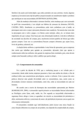 familiar é de casais com renda dupla e que estão centrados em suas carreiras. Assim, algumas
empresas já investem neste tipo de público proporcionando um atendimento rápido e produtos
que satisfaçam as suas necessidades (SCHIFFMAN; KANUK 2000).
Além da mudança relacionada à estrutura familiar, outra mudança que vem ocorrendo
no perfil dos consumidores, é em relação aos hábitos de consumo de alimentos (NEVES;
CASTRO, 2003). Atualmente os consumidores estão mais cuidadosos com a saúde, se
preocupam mais com o corpo e procuram alimentos mais saudáveis. Na maioria das vezes não
se preocupam com o valor a pagar, e os fatores como nutrição, sabor, etc. se tornam mais
importantes do que o preço. Esta busca por uma alimentação saudável, é devido à influência
da sociedade nas decisões de compra, pois, atualmente existem padrões de beleza que todos
querem cumprir. Com isso os consumidores buscam comprar alimentos que sejam leves,
livres de gordura, colesterol, etc.
A relação destes atributos e oportunidades é uma forma de apresentar, que as empresas
têm muito que trabalhar para agradar ao consumidor, deixando claro que apenas o
conhecimento sobre tais atributos, não garante às empresas bons resultados, pois, estas devem
sempre estar buscando conhecer sobre o público que queira atingir.

1.3 - Comportamento do consumidor

Foi a partir da década de 1950, que o marketing passou a ser voltado para o
consumidor, desde então muitas empresas passaram a fazer uma análise do cliente, a fim de
conhecer sobre suas características psicológicas, sociais e culturais. Com o passar dos anos
pode-se observar uma grande diversidade entre os consumidores, mas, assim como as
diversidades existem inúmeras similaridades, entre elas, estão as necessidades de cada ser
humano.
De acordo com a teoria da hierarquia das necessidades apresentada por Maslow
(KARSAKLIAN, 2004), o consumidor suprirá primeiro as necessidades básicas relacionadas
ao fisiológico como fome, sede, saúde, etc. Em segundo as necessidade relacionadas a
segurança física, abrigo e como se agasalhar; em terceiro as necessidades de pertinência e
afeto, sentimentos afetivos e emocionais de amor e de pertinência às pessoas com as quais nos
relacionamos intimamente.
O consumidor, estudado aqui individualmente, pode exercer uma única função ou
cinco funções diferentes na compra de um produto, isso depende da complexidade da compra.

 