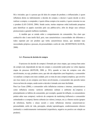 Há o iniciador, que é a pessoa que dá ideia de compra do produto; o influenciador, é quem
influência direta ou indiretamente a decisão de compra; o decisor é quem decide se deve
realizar a compra; o comprador, é quem efetua compra e/ou usuário, é quem consome ou usa
o produto (LAS CASAS, 2006). Sendo assim, muitas empresas estão realizando pesquisas
para identificar os papéis exercidos pelo seu público-alvo, afim de dirigir seus esforços
promocionais e garantir melhores resultados.
A medida que se estuda sobre o comportamento do consumidor, fica claro que
conhecê-lo não é uma tarefa fácil, pois, suas características e necessidades são diferentes e
todos esperam por um produto que tenha características únicas, que atendam suas
necessidades próprias e pessoais, de personalidade e estilo de vida. (SCHIFFMAN; KANUK,
2000)

1.4 - Processo de decisão de compra

O processo de decisão de compra é formado por cinco etapas, que começa bem antes
da compra real, dependendo do tipo de compra o consumidor pode pular ou voltar algumas
etapas do processo (KOTLER, 2000, p. 201), quando se trata de compras com alto
envolvimento, ou seja, produtos caros, que não são adquiridos com frequência, o consumidor
vai analisar a compra com mais cuidado, pois se trata de uma compra complexa, que envolve
um risco maior; já em compras com baixo envolvimento, o consumidor não percebe tantos
riscos na hora da compra, sendo assim a decisão é tomada com mais facilidade.
Para Las Casas (2006), o consumidor sofre influências externas e internas, caracterizam-se
como influência externa: variáveis ambientais (afetam o ambiente da empresa e
principalmente os hábitos do consumidor, por exemplo, quando há inflação, os consumidores
podem adiar suas compras); variáveis do composto de marketing (influencia o consumidor
estimulando-o a compra); fatores culturais (os valores, crenças, etc.); e fatores sociais (grupos
de referência, família e classe social) e como influências internas caracterizam-se:
personalidade, estilo de vida, percepção, atitude, aprendizagem, condicionamento clássico
(estímulo) e condicionamento instrumental (experiência, negativa ou positiva em relação ao
produto).

 
