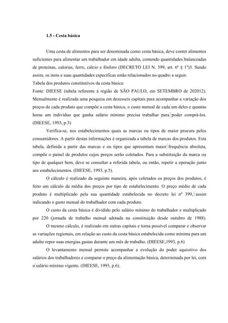 1.5 - Cesta básica

Uma cesta de alimentos para ser denominada como cesta básica, deve conter alimentos
suficientes para alimentar um trabalhador em idade adulta, contendo quantidades balanceadas
de proteínas, calorias, ferro, cálcio e fósforo (DECRETO LEI N. 399, art. 6º § 1º)3. Sendo
assim, os itens e suas quantidades específicas estão relacionados no quadro a seguir.
Tabela dos produtos constitutivos da cesta básica:
Fonte: DIEESE (tabela referente à região de SÃO PAULO, em SETEMBRO de 202012).
Mensalmente é realizada uma pesquisa em dezesseis capitais para acompanhar a variação dos
preços de cada produto que compõe a cesta básica, o custo mensal de cada um deles e quantas
horas um indivíduo que ganha salário mínimo precisa trabalhar para poder comprá-los.
(DIEESE, 1993, p.3)
Verifica-se, nos estabelecimentos quais as marcas ou tipos de maior procura pelos
consumidores. A partir destas informações é organizada a tabela de marcas dos produtos. Esta
tabela, definida a partir das marcas e ou tipos que apresentam maior frequência absoluta,
compõe o painel de produtos cujos preços serão coletados. Para a substituição da marca ou
tipo de qualquer bem, deve se consultar a referida tabela, ou então, repetir a operação junto
aos estabelecimentos. (DIEESE, 1993, p.5).
O cálculo é realizado da seguinte maneira, após coletados os preços dos produtos, é
feito um cálculo da média dos preços por tipo de estabelecimento. O preço médio de cada
produto é multiplicado pela sua quantidade estabelecida no decreto lei nº 399, assim
indicando o gasto mensal do trabalhador com cada produto.
O custo da cesta básica é dividido pelo salário mínimo do trabalhador e multiplicado
por 220 (jornada de trabalho mensal adotada na constituição desde outubro de 1988).
O mesmo cálculo, é realizado em outras capitais e torna possível comparar e observar
as variações regionais, em relação ao custo da cesta básica estabelecida como mínima para um
adulto repor suas energias gastas durante um mês de trabalho. (DIEESE,1993, p.6)
O levantamento mensal permite acompanhar a evolução do poder aquisitivo dos
salários dos trabalhadores e comparar o preço da alimentação básica, determinada por lei, com
o salário mínimo vigente. (DIEESE, 1993, p.6).

 