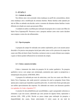 2 - ETAPA 2
2.1 - Unidade de análise
Nos últimos anos vem ocorrendo várias mudanças no perfil dos consumidores, dentre
estas mudanças está a modificação da estrutura familiar. Muitas famílias estão optando por
não ter filhos ou adiando esta decisão, assim o consumo de alimentos destas famílias é muito
diferente em relação aos casais que possuem filhos.
A unidade de análise escolhida para realização da pesquisa são os casais sem filhos do
bairro Nova Esperança/SP. Procura-se com a pesquisa analisar como estes casais decidem
suas compras e como eles são influenciados.

2.2 - Tipo de pesquisa

A pesquisa de campo foi realizada com caráter exploratório, pois é um assunto pouco
discutido e foi preciso uma pesquisa inicial para saber como se dá o processo de compra dos
casais sem filhos do bairro Santa Terezinha e esclarecer como os casais efetuam suas compras
e quais os fatores podem influenciá-los no momento da compra.

2.3 - Coleta e amostra de dados

Coleta e tratamento dos dados da pesquisa foi de caráter qualitativo. Na pesquisa
qualitativa vai-se a um campo sem estruturação, justamente para captar as perspectivas e
interpretações das pessoas. (FISCHER, 2001)
A pesquisa foi realizada por meio de entrevistas, com foco nos casais sem filhos do
bairro Novo Esperança, não sendo possível a presença do casal as perguntas foram feitas
apenas para a esposa que respondia as questões pelos dois. As entrevistas foram gravadas para
um melhor aproveitamento das respostas. Foi elaborado um roteiro com dezessete questões
(ver apêndice A). Cade o Apendice????
A amostra foi não probabilística por acessibilidade, a qual o pesquisador seleciona os
elementos a que tem acesso, admitindo que estes possam de alguma forma, representar o
universo (GIL, 1999, p.104). Devido ao pouco tempo para realização da pesquisa e
disponibilidade dos casais, foram entrevistados 8 (oito) casais de um total de

 
