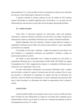 aproximadamente 74. A coleta de dados foi feita com perguntas de maneira semi estruturada
de modo que o entrevistado pudesse expressar-se livremente.
A pesquisa realizada na primeira quinzena do mês de outubro de 2012 abordou
assuntos relacionados aos produtos adquiridos pelos entrevistados, e se, em geral, eles são
influenciados por outras pessoas ou pela mídia na hora de adquirir determinados produtos.

2.4 - Análise dos dados

Foram feitas 17 (dezessete) perguntas aos entrevistados, sendo estas perguntas
relacionadas a compra de alimentos constituintes da cesta básica. Em relação a frequência de
realização das compras os respondentes informaram que a compra é efetuada mensalmente.
Quando perguntado como eles realizaram a primeira compra depois de casados, os
respondentes informaram que já tinham uma noção de quais alimentos e qual a quantidades
que deveriam ser compradas.
Com relação ao local onde é realizada a compra dos produtos da cesta básica com
mais frequência, os respondentes informaram que geralmente é efetuada a compra em
supermercados próximos ao bairro.
Em relação ao gasto aproximado com a compra de produtos da cesta básica, os
respondentes informaram que o valor aproximado é de R$ 150,00 à R$ 290,00. Em seguida
foi perguntado como é feito o pagamento das compras e os respondentes informaram que na
maioria das vezes o pagamento é feito à vista.
Os casais entrevistados, normalmente, não procuram informações sobre o produto
antes de efetuar a compra (6) e apenas 2 procuram antes de irem às compras. Para os casais
que procuram as informações foi perguntado em seguida qual tipo de informação eles
procuram e como são obtidas estas informações e os casais responderam que procuram saber
preço e sabor do produto e as informações são obtidas no supermercado onde é realizada a
compra.

CONCLUSÃO

A partir dos dados obtidos com a pesquisa, notou-se que os casais sem filhos do bairro
Santa Terezinha são mais influenciados na compra de um produto pelas estratégias que os
supermercadistas utilizam, seja no ponto de venda com a arrumação das gôndolas ou através
de propaganda em revistas, TV ou rádio.

 
