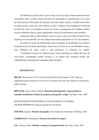 Tal influência exercida sobre os eles se deve ao fato de alguns casais quando procuram
informações sobre o produto, fazem esta busca de informação no supermercado e aos casais
que não procuram informações dos produtos antes da compra, tendem a escolher um produto
no supermercado, assim, eles estão sujeitos a sofrer a influência das estratégias de marketing
no ponto de venda. As estratégias no ponto de venda, as propagandas dos produtos também
exercem influência sobre os casais, despertando o desejo de experimentar outros produtos.
Analisando todos os dados obtidos, conclui-se que os casais sem filhos do bairro Nova
Esperança em Sorocaba/SP, são mais influenciados pelas propagandas (na TV) dos produtos.
No ponto de venda são influenciados pelas estratégias de precificação dos produtos
constitutivos da cesta básica (promoções, preço baixo). Percebe-se, na sensibilidade ao preço,
forte

influência

da

classe

social

a

que

pertencem

no

momento

da

compra.

A influência do grupo de referência não é muito percebida na compra dos itens da
cesta básica, considerados compra rotineira. E os clientes não costumam lembrar das
celebridadesque participam das campanhas desses produtos.

REFERÊNCIAS

BRASIL. Decreto-Lei nº 399 , de 30 de abril de1938. Rio de Janeiro, 1938. Aprova o
regulamento para execução da Lei 185, de 14 de janeiro de 1936, que institui as comissões de
salário mínimo.

BRENNER, Eliana; JESUS, Dalena. Manual de planejamento e apresentação de
trabalhos acadêmicos: Projeto de pesquisa, monografia e artigo. São Paulo: Atlas, 2007.

DEPARTAMENTO INTERSINDICAL DE ESTATÍSTICA E ESTUDOS
SOCIOECONÔMICOS. Pesquisa nacional da cesta básica.

FISCHER, Augusto. Métodos de pesquisa. Universidade do Contestado. Fraiburgo: 2001.

GARBOGGINI, Flailda Brito. Processo de decisão de compra.

GIL, Antonio Carlos. Métodos e técnicas de Pesquisa Social. São Paulo: Atlas, 1999.

 