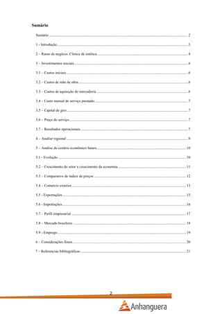 Sumário
Sumário .................................................................................................................................................... 2
1 - Introdução ........................................................................................................................................... 3
2 – Ramo de negócio: Clinica de estética................................................................................................. 4
3 – Investimentos iniciais ......................................................................................................................... 6
3.1 – Custos iniciais ................................................................................................................................. 6
3.2 – Custos de mão de obra .................................................................................................................... 6
3.3 – Custos de aquisição de mercadoria ................................................................................................. 6
3.4 – Custo mensal do serviço prestado ................................................................................................... 7
3.5 – Capital de giro ................................................................................................................................. 7
3.6 – Preço do serviço .............................................................................................................................. 7
3.7 – Resultados operacionais .................................................................................................................. 7
4 – Analise regional ................................................................................................................................. 9
5 – Analise do cenário econômico futuro ............................................................................................... 10
5.1 - Evolução ........................................................................................................................................ 10
5.2 – Crescimento do setor x crescimento da economia......................................................................... 11
5.3 – Comparativo de índice de preços .................................................................................................. 12
5.4 – Comercio exterior.......................................................................................................................... 13
5.5 - Exportações.................................................................................................................................... 15
5.6 - Importações.................................................................................................................................... 16
5.7 – Perfil empresarial .......................................................................................................................... 17
5.8 – Mercado brasileiro ........................................................................................................................ 18
5.9 - Emprego ......................................................................................................................................... 19
6 – Considerações finais......................................................................................................................... 20
7 – Referencias bibliográficas ................................................................................................................ 21

2

 