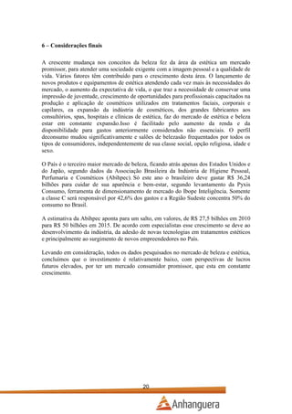 6 – Considerações finais
A crescente mudança nos conceitos da beleza fez da área da estética um mercado
promissor, para atender uma sociedade exigente com a imagem pessoal e a qualidade de
vida. Vários fatores têm contribuído para o crescimento desta área. O lançamento de
novos produtos e equipamentos de estética atendendo cada vez mais às necessidades do
mercado, o aumento da expectativa de vida, o que traz a necessidade de conservar uma
impressão de juventude, crescimento de oportunidades para profissionais capacitados na
produção e aplicação de cosméticos utilizados em tratamentos faciais, corporais e
capilares, ea expansão da indústria de cosméticos, dos grandes fabricantes aos
consultórios, spas, hospitais e clínicas de estética, faz do mercado de estética e beleza
estar em constante expansão.Isso é facilitado pelo aumento da renda e da
disponibilidade para gastos anteriormente considerados não essenciais. O perfil
deconsumo mudou significativamente e salões de belezasão frequentados por todos os
tipos de consumidores, independentemente de sua classe social, opção religiosa, idade e
sexo.
O País é o terceiro maior mercado de beleza, ficando atrás apenas dos Estados Unidos e
do Japão, segundo dados da Associação Brasileira da Indústria de Higiene Pessoal,
Perfumaria e Cosméticos (Abihpec). Só este ano o brasileiro deve gastar R$ 36,24
bilhões para cuidar de sua aparência e bem-estar, segundo levantamento da Pyxis
Consumo, ferramenta de dimensionamento de mercado do Ibope Inteligência. Somente
a classe C será responsável por 42,6% dos gastos e a Região Sudeste concentra 50% do
consumo no Brasil.
A estimativa da Abihpec aponta para um salto, em valores, de R$ 27,5 bilhões em 2010
para R$ 50 bilhões em 2015. De acordo com especialistas esse crescimento se deve ao
desenvolvimento da indústria, da adesão de novas tecnologias em tratamentos estéticos
e principalmente ao surgimento de novos empreendedores no País.
Levando em consideração, todos os dados pesquisados no mercado de beleza e estética,
concluímos que o investimento é relativamente baixo, com perspectivas de lucros
futuros elevados, por ter um mercado consumidor promissor, que esta em constante
crescimento.

20

 
