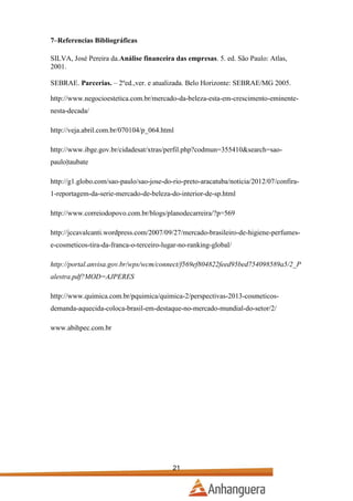 7–Referencias Bibliográficas
SILVA, José Pereira da.Análise financeira das empresas. 5. ed. São Paulo: Atlas,
2001.
SEBRAE. Parcerias. – 2ºed.,ver. e atualizada. Belo Horizonte: SEBRAE/MG 2005.
http://www.negocioestetica.com.br/mercado-da-beleza-esta-em-crescimento-eminentenesta-decada/
http://veja.abril.com.br/070104/p_064.html
http://www.ibge.gov.br/cidadesat/xtras/perfil.php?codmun=355410&search=saopaulo|taubate
http://g1.globo.com/sao-paulo/sao-jose-do-rio-preto-aracatuba/noticia/2012/07/confira1-reportagem-da-serie-mercado-de-beleza-do-interior-de-sp.html
http://www.correiodopovo.com.br/blogs/planodecarreira/?p=569
http://jccavalcanti.wordpress.com/2007/09/27/mercado-brasileiro-de-higiene-perfumese-cosmeticos-tira-da-franca-o-terceiro-lugar-no-ranking-global/
http://portal.anvisa.gov.br/wps/wcm/connect/f569ef804822feed95bed754098589a5/2_P
alestra.pdf?MOD=AJPERES
http://www.quimica.com.br/pquimica/quimica-2/perspectivas-2013-cosmeticosdemanda-aquecida-coloca-brasil-em-destaque-no-mercado-mundial-do-setor/2/
www.abihpec.com.br

21

 