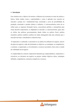 1 - Introdução
Este relatório tem o objetivo de mostrar a influencia da economia no ramo da estética e
beleza. Serão citados custos e oportunidades e como é aplicado esse conceito no
mercado e porque ele e fundamental hoje, mostrando a curva de possibilidade de
produção, mostrando o produto elástico e inelástico. A microeconômica como ela se
reflete para as empresas formando lucros, concorrência perfeita e monopolista para
tomar decisões empresariais, se adaptando ao mercado e a macroeconomia, quais sãos
os efeitos das políticas governamentais dando ênfase na política fiscal, política
monetária ,política cambial e política de rendas abrangendo toda uma estrutura que o
mercado tem hoje e entendendo as industrias hoje.
O empresário é conduzido a concentrar-se na análise do ambiente do negócio, através
do plano de negócios, onde são declarados os objetivos, as estratégias, as competências,
a estrutura, a organização, os investimentos e recursos necessários, bem como o estudo
da viabilidade de do negócio.
A complexidade do contexto empresarial demanda que empreendedores, empresários e
executivos, ao iniciarem um negócio ou projeto, tenham objetivos claros, estratégias
definidas, competências, estruturas compatíveis e recursos.

3

 