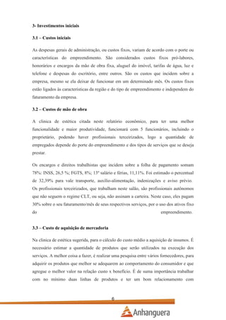 3- Investimentos iniciais
3.1 – Custos iniciais
As despesas gerais de administração, ou custos fixos, variam de acordo com o porte ou
características do empreendimento. São considerados custos fixos pró-labores,
honorários e encargos da mão de obra fixa, aluguel do imóvel, tarifas de água, luz e
telefone e despesas do escritório, entre outros. São os custos que incidem sobre a
empresa, mesmo se ela deixar de funcionar em um determinado mês. Os custos fixos
estão ligados às características da região e do tipo de empreendimento e independem do
faturamento da empresa.
3.2 – Custos de mão de obra
A clinica de estética citada neste relatório econômico, para ter uma melhor
funcionalidade e maior produtividade, funcionará com 5 funcionários, incluindo o
proprietário, podendo haver profissionais terceirizados, logo a quantidade de
empregados depende do porte do empreendimento e dos tipos de serviços que se deseja
prestar.
Os encargos e direitos trabalhistas que incidem sobre a folha de pagamento somam
78%: INSS, 26,5 %; FGTS, 8%; 13º salário e férias, 11,11%. Foi estimado o percentual
de 32,39% para vale transporte, auxílio-alimentação, indenizações e aviso prévio.
Os profissionais terceirizados, que trabalham neste salão, são profissionais autônomos
que não seguem o regime CLT, ou seja, não assinam a carteira. Neste caso, eles pagam
30% sobre o seu faturamento/mês de seus respectivos serviços, por o uso dos ativos fixo
do

empreendimento.

3.3 – Custo de aquisição de mercadoria
Na clinica de estética sugerida, para o cálculo do custo médio a aquisição de insumos. É
necessário estimar a quantidade de produtos que serão utilizados na execução dos
serviços. A melhor coisa a fazer, é realizar uma pesquisa entre vários fornecedores, para
adquirir os produtos que melhor se adequarem ao comportamento do consumidor e que
agregue o melhor valor na relação custo x benefício. É de suma importância trabalhar
com no mínimo duas linhas de produtos e ter um bom relacionamento com

6

 