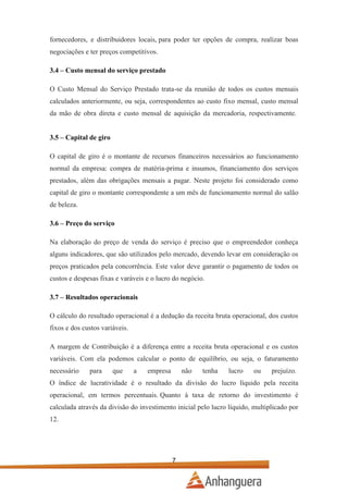 fornecedores, e distribuidores locais, para poder ter opções de compra, realizar boas
negociações e ter preços competitivos.
3.4 – Custo mensal do serviço prestado
O Custo Mensal do Serviço Prestado trata-se da reunião de todos os custos mensais
calculados anteriormente, ou seja, correspondentes ao custo fixo mensal, custo mensal
da mão de obra direta e custo mensal de aquisição da mercadoria, respectivamente.
3.5 – Capital de giro
O capital de giro é o montante de recursos financeiros necessários ao funcionamento
normal da empresa: compra de matéria-prima e insumos, financiamento dos serviços
prestados, além das obrigações mensais a pagar. Neste projeto foi considerado como
capital de giro o montante correspondente a um mês de funcionamento normal do salão
de beleza.
3.6 – Preço do serviço
Na elaboração do preço de venda do serviço é preciso que o empreendedor conheça
alguns indicadores, que são utilizados pelo mercado, devendo levar em consideração os
preços praticados pela concorrência. Este valor deve garantir o pagamento de todos os
custos e despesas fixas e varáveis e o lucro do negócio.
3.7 – Resultados operacionais
O cálculo do resultado operacional é a dedução da receita bruta operacional, dos custos
fixos e dos custos variáveis.
A margem de Contribuição é a diferença entre a receita bruta operacional e os custos
variáveis. Com ela podemos calcular o ponto de equilíbrio, ou seja, o faturamento
necessário

para

que

a

empresa

não

tenha

lucro

ou

prejuízo.

O índice de lucratividade é o resultado da divisão do lucro líquido pela receita
operacional, em termos percentuais. Quanto à taxa de retorno do investimento é
calculada através da divisão do investimento inicial pelo lucro líquido, multiplicado por
12.

7

 