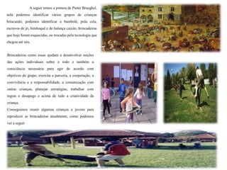 A seguir temos a pintura de Pieter Brueghel,
nela podemos identificar vários grupos de crianças
brincando, podemos identificar o bambolê, pula cela,
escravos de jó, bimboquê e de balança caixão, brincadeiras
que hoje foram esquecidas, ou trocadas pela tecnologia que
chegou até nós.
Brincadeiras como essas ajudam a desenvolver noções
das ações individuais sobre o todo e também a
consciência necessária para agir de acordo com
objetivos do grupo, exercita a parceria, a cooperação, a
convivência e a responsabilidade, a comunicação com
outras crianças, planejar estratégias, trabalhar com
regras e desapego e acima de tudo a criatividade da
criança.
Conseguimos reunir algumas crianças e jovens para
reproduzir as brincadeiras atualmente, como podemos
ver a seguir
 