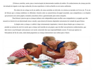 O brincar contribui, assim, para a interiorização de determinados modelos de adulto. Os conhecimentos da criança provêm
da imitação de alguém ou de algo conhecido, de uma experiência vivida na família ou em outros ambientes.
Do relato de um colega ou de um adulto, de cenas assistidas na televisão, no cinema ou narradas em livros etc. É no ato
de brincar que a criança estabelece os diferentes vínculos entre as características do papel assumido, suas competências e as relações
que possuem com outros papéis, tomando consciência disto e generalizando para outras situações.
Para brincar é preciso que as crianças tenham certa independência para escolher seus companheiros e os papéis que irão
assumir no interior de um determinado tema e enredo, cujos desenvolvimentos dependem unicamente da vontade de quem brinca.
A relação entre a criança e o adulto é algo extremamente importante, é através dessa relação que a criança vai a
prender as normas de convívio social, que a criança será inserida em um grupo e que irá obter seus primeiros conhecimentos, que
dará início a sua formação como pessoa e ser social, consciente das suas responsabilidades sociais. É nessa que aparece as
brincadeiras de faz de conta, onde desde pequeninos as crianças demonstram seus sonhos para o futuro.
 