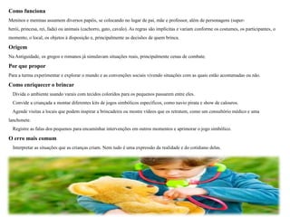 Como funciona
Meninos e meninas assumem diversos papéis, se colocando no lugar de pai, mãe e professor, além de personagens (super-
herói, princesa, rei, fada) ou animais (cachorro, gato, cavalo). As regras são implícitas e variam conforme os costumes, os participantes, o
momento, o local, os objetos à disposição e, principalmente as decisões de quem brinca.
Origem
Na Antiguidade, os gregos e romanos já simulavam situações reais, principalmente cenas de combate.
Por que propor
Para a turma experimentar e explorar o mundo e as convenções sociais vivendo situações com as quais estão acostumadas ou não.
Como enriquecer o brincar
Divida o ambiente usando varais com tecidos coloridos para os pequenos passarem entre eles.
Convide a criançada a montar diferentes kits de jogos simbólicos específicos, como navio pirata e show de calouros.
Agende visitas a locais que podem inspirar a brincadeira ou mostre vídeos que os retratem, como um consultório médico e uma
lanchonete.
Registre as falas dos pequenos para encaminhar intervenções em outros momentos e aprimorar o jogo simbólico.
O erro mais comum
Interpretar as situações que as crianças criam. Nem tudo é uma expressão da realidade e do cotidiano delas.
 