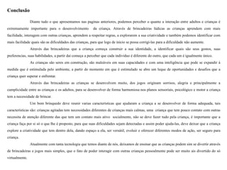 Conclusão
Diante tudo o que apresentamos nas paginas anteriores, podemos perceber o quanto a interação entre adultos e crianças é
extremamente importante para o desenvolvimento da criança. Através de brincadeiras lúdicas as crianças aprendem com mais
facilidade, interagem com outras crianças, aprendem a respeitar regras, a explorarem a sua criatividade e também podemos identificar com
mais facilidade quais são as dificuldades das crianças, para que logo de inicio se possa corrigi-las para a dificuldade não aumente.
Através das brincadeiras que a criança começa construir a sua identidade, a identificar quais são seus gostos, suas
preferencias, suas habilidades, a partir dai começa a perceber que cada individuo é diferente do outro, que cada um é igualmente único.
As crianças são seres em construção, são maleáveis em suas capacidades e com uma inteligência que pode se expandir á
medida que é estimulada pelo ambiente, a partir do momento em que é estimulado se abre um leque de oportunidades e desafios que a
criança quer superar e enfrentar.
Através das brincadeiras as crianças se desenvolvem muito, dos jogos originam sorrisos, alegria e principalmente a
cumplicidade entre as crianças e os adultos, para se desenvolver de forma harmoniosa nos planos sensoriais, psicológico e motor a criança
tem a necessidade de brincar.
Um bom brinquedo deve reunir varias características que ajudaram a criança a se desenvolver de forma adequada, tais
características são: crianças agitadas tem necessidades diferentes de crianças mais calmas, uma criança que tem pouco contato com outras
necessita de atenção diferente das que tem um contato mais ativo socialmente, não se deve fazer tudo pela criança, é importante que a
criança faça por si só o que lhe é proposto, para que suas dificuldades sejam detectadas e assim poder ajuda-las, deve deixar que a criança
explore a criatividade que tem dentro dela, dando espaço a ela, ser versátil, evoluir e oferecer diferentes modos de ação, ser seguro para
criança.
Atualmente com tanta tecnologia que temos diante de nós, deixamos de ensinar que as crianças podem sim se divertir através
de brincadeiras e jogos mais simples, que o fato de poder interagir com outras crianças pessoalmente pode ser muito ais divertido do só
virtualmente.
 