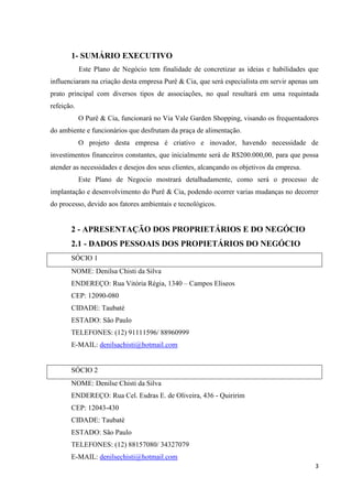 3
1- SUMÁRIO EXECUTIVO
Este Plano de Negócio tem finalidade de concretizar as ideias e habilidades que
influenciaram na criação desta empresa Purê & Cia, que será especialista em servir apenas um
prato principal com diversos tipos de associações, no qual resultará em uma requintada
refeição.
O Purê & Cia, funcionará no Via Vale Garden Shopping, visando os frequentadores
do ambiente e funcionários que desfrutam da praça de alimentação.
O projeto desta empresa é criativo e inovador, havendo necessidade de
investimentos financeiros constantes, que inicialmente será de R$200.000,00, para que possa
atender as necessidades e desejos dos seus clientes, alcançando os objetivos da empresa.
Este Plano de Negocio mostrará detalhadamente, como será o processo de
implantação e desenvolvimento do Purê & Cia, podendo ocorrer varias mudanças no decorrer
do processo, devido aos fatores ambientais e tecnológicos.
2 - APRESENTAÇÃO DOS PROPRIETÁRIOS E DO NEGÓCIO
2.1 - DADOS PESSOAIS DOS PROPIETÁRIOS DO NEGÓCIO
SÓCIO 1
NOME: Denilsa Chisti da Silva
ENDEREÇO: Rua Vitória Régia, 1340 – Campos Eliseos
CEP: 12090-080
CIDADE: Taubaté
ESTADO: São Paulo
TELEFONES: (12) 91111596/ 88960999
E-MAIL: denilsachisti@hotmail.com
SÓCIO 2
NOME: Denilse Chisti da Silva
ENDEREÇO: Rua Cel. Esdras E. de Oliveira, 436 - Quiririm
CEP: 12043-430
CIDADE: Taubaté
ESTADO: São Paulo
TELEFONES: (12) 88157080/ 34327079
E-MAIL: denilsechisti@hotmail.com
 