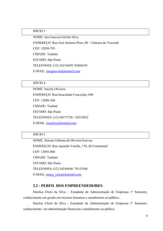 4
SÓCIO 3
NOME: Iara Gouvea Galvão Silva
ENDEREÇO: Rua José Antonio Pires, 88 – Chácara do Viscondi
CEP: 12050-793
CIDADE: Taubaté
ESTADO: São Paulo
TELEFONES: (12) 36216059/ 92404185
E-MAIL: iaragouvea@hotmail.com
SÓCIO 4
NOME: Iracely Oliveira
ENDEREÇO: Rua Imaculada Conceição, 696
CEP: 12090-360
CIDADE: Taubaté
ESTADO: São Paulo
TELEFONES: (12) 88373728 / 36214852
E-MAIL: iracelyy@hotmail.com
SÓCIO 5
NOME: Simone Fabiana de Oliveira Gouvea
ENDEREÇO: Rua Agnaldo Varella, 170, Jd Continental
CEP: 12092-804
CIDADE: Taubaté
ESTADO: São Paulo
TELEFONES: (12) 36244848/ 78153508
E-MAIL: mony_veira@hotmail.com
2.2 - PERFIL DOS EMPREENDEDORES
Denilsa Chisti da Silva – Estudante de Administração de Empresas 1º Semestre,
conhecimento em gestão em recursos humanos e atendimento ao público.
Denilse Chisti da Silva - Estudante de Administração de Empresas 1º Semestre,
conhecimento em administração financeira e atendimento ao público.
 