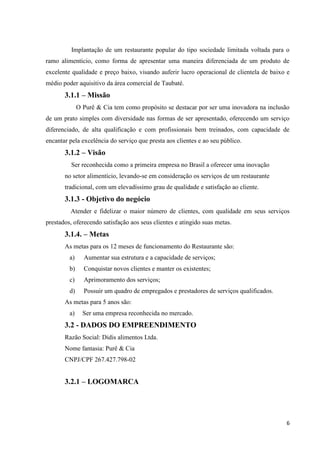 6
Implantação de um restaurante popular do tipo sociedade limitada voltada para o
ramo alimentício, como forma de apresentar uma maneira diferenciada de um produto de
excelente qualidade e preço baixo, visando auferir lucro operacional de clientela de baixo e
médio poder aquisitivo da área comercial de Taubaté.
3.1.1 – Missão
O Purê & Cia tem como propósito se destacar por ser uma inovadora na inclusão
de um prato simples com diversidade nas formas de ser apresentado, oferecendo um serviço
diferenciado, de alta qualificação e com profissionais bem treinados, com capacidade de
encantar pela excelência do serviço que presta aos clientes e ao seu público.
3.1.2 – Visão
Ser reconhecida como a primeira empresa no Brasil a oferecer uma inovação
no setor alimentício, levando-se em consideração os serviços de um restaurante
tradicional, com um elevadíssimo grau de qualidade e satisfação ao cliente.
3.1.3 - Objetivo do negócio
Atender e fidelizar o maior número de clientes, com qualidade em seus serviços
prestados, oferecendo satisfação aos seus clientes e atingido suas metas.
3.1.4. – Metas
As metas para os 12 meses de funcionamento do Restaurante são:
a) Aumentar sua estrutura e a capacidade de serviços;
b) Conquistar novos clientes e manter os existentes;
c) Aprimoramento dos serviços;
d) Possuir um quadro de empregados e prestadores de serviços qualificados.
As metas para 5 anos são:
a) Ser uma empresa reconhecida no mercado.
3.2 - DADOS DO EMPREENDIMENTO
Razão Social: Didis alimentos Ltda.
Nome fantasia: Purê & Cia
CNPJ/CPF 267.427.798-02
3.2.1 – LOGOMARCA
 