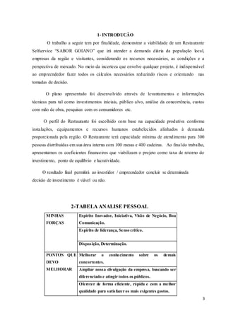 3
1- INTRODUCÃO
O trabalho a seguir tem por finalidade, demonstrar a viabilidade de um Restaurante
Selfservice “SABOR GOIANO” que irá atender a demanda diária da população local,
empresas da região e visitantes, considerando os recursos necessários, as condições e a
perspectiva de mercado. No meio da incerteza que envolve qualquer projeto, é indispensável
ao empreendedor fazer todos os cálculos necessários reduzindo riscos e orientando nas
tomadas de decisão.
O plano apresentado foi desenvolvido através de levantamentos e informações
técnicas para tal como investimentos iniciais, público alvo, análise da concorrência, custos
com mão de obra, pesquisas com os consumidores etc.
O perfil do Restaurante foi escolhido com base na capacidade produtiva conforme
instalações, equipamentos e recursos humanos estabelecidos alinhados à demanda
proporcionada pela região. O Restaurante terá capacidade mínima de atendimento para 300
pessoas distribuídas em sua área interna com 100 mesas e 400 cadeiras. Ao final do trabalho,
apresentamos os coeficientes financeiros que viabilizam o projeto como taxa de retorno do
investimento, ponto de equilíbrio e lucratividade.
O resultado final permitirá ao investidor / empreendedor concluir se determinada
decisão de investimento é viável ou não.
2-TABELA ANALISE PESSOAL
MINHAS
FORÇAS
Espírito Inovador, Iniciativa, Visão de Negócio, Boa
Comunicação.
Espírito de liderança, Senso critico.
Disposição, Determinação.
PONTOS QUE
DEVO
MELHORAR
Melhorar o conhecimento sobre os demais
concorrentes.
Ampliar nossa divulgação da empresa, buscando ser
diferenciado e atingir todos os públicos.
Oferecer de forma eficiente, rápida e com a melhor
qualidade para satisfazer os mais exigentes gostos.
 