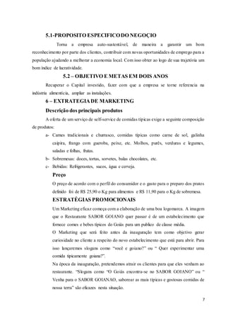 7
5.1-PROPOSITO ESPECIFICODO NEGOÇIO
Torna a empresa auto-sustentável, de maneira a garantir um bom
reconhecimento por parte dos clientes, contribuir com novas oportunidades de emprego para a
população ajudando a melhorar a economia local. Com isso obter ao logo de sua trajetória um
bom índice de lucratividade.
5.2 – OBJETIVO E METAS EM DOIS ANOS
Recuperar o Capital investido, fazer com que a empresa se torne referencia na
indústria alimentícia, ampliar as instalações.
6 – EXTRATEGIADE MARKETING
Descrição dos principais produtos
A oferta de um serviço de self-service de comidas típicas exige a seguinte composição
de produtos:
a- Carnes tradicionais e churrasco, comidas típicas como carne de sol, galinha
caipira, frango com gueroba, peixe, etc. Molhos, purês, verduras e legumes,
saladas e folhas, frutas.
b- Sobremesas: doces, tortas, sorvetes, balas chocolates, etc.
c- Bebidas: Refrigerantes, sucos, água e cerveja.
Preço
O preço de acordo com o perfil do consumidor e o gasto para o preparo dos pratos
definido foi de R$ 25,90 o Kg para alimentos e R$ 11,90 para o Kg de sobremesa.
ESTRATÉGIAS PROMOCIONAIS
Um Marketing eficaz começa com a elaboração de uma boa logomarca. A imagem
que o Restaurante SABOR GOIANO quer passar é de um estabelecimento que
fornece comes e bebes típicos do Goiás para um publico de classe média.
O Marketing que será feito antes da inauguração tem como objetivo gerar
curiosidade no cliente a respeito do novo estabelecimento que está para abrir. Para
isso lançaremos slogans como “você e goiano?” ou “ Quer experimentar uma
comida tipicamente goiana?”.
Na época da inauguração, pretendemos atrair os clientes para que eles venham ao
restaurante. “Slogans como “O Goiás encontra-se no SABOR GOIANO” ou “
Venha para o SABOR GOIANAO, saborear as mais típicas e gostosas comidas de
nossa terra” são eficazes nesta situação.
 