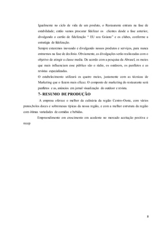 8
Igualmente no ciclo de vida de um produto, o Restaurante entrara na fase de
estabilidade; então vamos procurar fidelizar os clientes desde a fase anterior,
divulgando o cartão de fidelização “ EU sou Goiano” e os clubes, conforme a
estratégia de fidelização.
Sempre estaremos inovando e divulgando nossos produtos e serviços, para nunca
entrarmos na fase de declínio. Obviamente, as divulgações serão realiozadas com o
objetivo de atingir a classe media. De acordo com a pesquisa da Abrasel, os meios
que mais influenciam esse público são o rádio, os outdoors, os panfletos e as
revistas especializadas.
O estabelecimento utilizará os quatro meios, justamente com as técnicas de
Marketing que o fazem mais eficaz. O composto de marketing do restaurante será
panfletos e as, anúncios em jornal visualização do outdoor e revista.
7- RESUMO DE PRODUÇÃO
A empresa oferece o melhor da culinária da região Centro-Oeste, com vários
pratos,bolos doces e sobremesas típicas da nossa região, e com a melhor estrutura da região
com ótimas variedades de comidas e bebidas.
Empreendimento em crescimento em acedente no mercado aceitação positiva e
recep
 