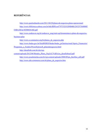 15
REFERÊNCIAS
http://www.pauloeduardo.com/2011/04/20/plano-de-negocios-plano-operacional/
http://www.biblioteca.sebrae.com.br/bds/BDS.nsf/797332C6209B4B1283257368006F
F4BA/$File/NT000361B2.pdf
http://www.endeavor.org.br/endeavor_mag/start-up/ferramentas/o-plano-de-negocios-
business-plan
http://www.e-commerce.org.br/planos_de_negocios.php
http://www.bndes.gov.br/SiteBNDES/bndes/bndes_pt/Institucional/Apoio_Financeiro/
Programas_e_Fundos/Prosoft/prosoft_planodenegocios.html
http://desafiobr.com.br/site/wp-
content/uploads/2012/08/Modelo_Plano_Neg%C3%B3cios_desafiobrasil.pdf
http://www.josedornelas.com.br/wp-content/uploads/2008/09/pn_farofino_ed2.pdf
http://www.abc-commerce.com.br/plano_de_negocios.htm
 