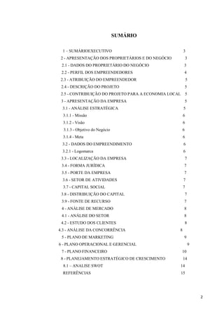 2
SUMÁRIO
1 – SUMÁRIOEXECUTIVO 3
2 - APRESENTAÇÃO DOS PROPRIETÁRIOS E DO NEGÓCIO 3
2.1 - DADOS DO PROPRIETÁRIO DO NEGÓCIO 3
2.2 - PERFIL DOS EMPREENDEDORES 4
2.3 - ATRIBUIÇÃO DO EMPREENDEDOR 5
2.4 - DESCRIÇÃO DO PROJETO 5
2.5 - CONTRIBUIÇÃO DO PROJETO PARA A ECONOMIA LOCAL 5
3 - APRESENTAÇÃO DA EMPRESA 5
3.1 - ANÁLISE ESTRATÉGICA 5
3.1.1 - Missão 6
3.1.2 - Visão 6
3.1.3 - Objetivo do Negócio 6
3.1.4 - Meta 6
3.2 - DADOS DO EMPREENDIMENTO 6
3.2.1 - Logomarca 6
3.3 - LOCALIZAÇÃO DA EMPRESA 7
3.4 - FORMA JURÍDICA 7
3.5 - PORTE DA EMPRESA 7
3.6 - SETOR DE ATIVIDADES 7
3.7 - CAPITAL SOCIAL 7
3.8 - DISTRIBUIÇÃO DO CAPITAL 7
3.9 - FONTE DE RECURSO 7
4 - ANÁLISE DE MERCADO 8
4.1 - ANÁLISE DO SETOR 8
4.2 - ESTUDO DOS CLIENTES 8
4.3 - ANÁLISE DA CONCORRÊNCIA 8
5 - PLANO DE MARKETING 9
6 - PLANO OPERACIONAL E GERENCIAL 9
7 - PLANO FINANCEIRO 10
8 - PLANEJAMENTO ESTRATÉGICO DE CRESCIMENTO 14
8.1 – ANALISE SWOT 14
REFERÊNCIAS 15
 