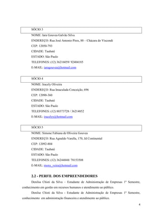 4
SÓCIO 3
NOME: Iara Gouvea Galvão Silva
ENDEREÇO: Rua José Antonio Pires, 88 – Chácara do Viscondi
CEP: 12050-793
CIDADE: Taubaté
ESTADO: São Paulo
TELEFONES: (12) 36216059/ 92404185
E-MAIL: iaragouvea@hotmail.com
SÓCIO 4
NOME: Iracely Oliveira
ENDEREÇO: Rua Imaculada Conceição, 696
CEP: 12090-360
CIDADE: Taubaté
ESTADO: São Paulo
TELEFONES: (12) 88373728 / 36214852
E-MAIL: iracelyy@hotmail.com
SÓCIO 5
NOME: Simone Fabiana de Oliveira Gouvea
ENDEREÇO: Rua Agnaldo Varella, 170, Jd Continental
CEP: 12092-804
CIDADE: Taubaté
ESTADO: São Paulo
TELEFONES: (12) 36244848/ 78153508
E-MAIL: mony_veira@hotmail.com
2.2 - PERFIL DOS EMPREENDEDORES
Denilsa Chisti da Silva – Estudante de Administração de Empresas 1º Semestre,
conhecimento em gestão em recursos humanos e atendimento ao público.
Denilse Chisti da Silva - Estudante de Administração de Empresas 1º Semestre,
conhecimento em administração financeira e atendimento ao público.
 