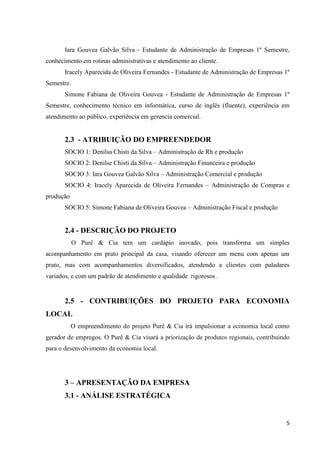 5
Iara Gouvea Galvão Silva - Estudante de Administração de Empresas 1º Semestre,
conhecimento em rotinas administrativas e atendimento ao cliente.
Iracely Aparecida de Oliveira Fernandes - Estudante de Administração de Empresas 1º
Semestre.
Simone Fabiana de Oliveira Gouvea - Estudante de Administração de Empresas 1º
Semestre, conhecimento técnico em informática, curso de inglês (fluente), experiência em
atendimento ao público, experiência em gerencia comercial.
2.3 - ATRIBUIÇÃO DO EMPREENDEDOR
SOCIO 1: Denilsa Chisti da Silva – Administração de Rh e produção
SOCIO 2: Denilse Chisti da Silva – Administração Financeira e produção
SOCIO 3: Iara Gouvea Galvão Silva – Administração Comercial e produção
SOCIO 4: Iracely Aparecida de Oliveira Fernandes – Administração de Compras e
produção
SOCIO 5: Simone Fabiana de Oliveira Gouvea – Administração Fiscal e produção
2.4 - DESCRIÇÃO DO PROJETO
O Purê & Cia tem um cardápio inovado, pois transforma um simples
acompanhamento em prato principal da casa, visando oferecer um menu com apenas um
prato, mas com acompanhamentos diversificados, atendendo a clientes com paladares
variados, e com um padrão de atendimento e qualidade rigorosos .
2.5 - CONTRIBUIÇÕES DO PROJETO PARA ECONOMIA
LOCAL
O empreendimento do projeto Purê & Cia irá impulsionar a economia local como
gerador de empregos. O Purê & Cia visará a priorização de produtos regionais, contribuindo
para o desenvolvimento da economia local.
3 – APRESENTAÇÃO DA EMPRESA
3.1 - ANÁLISE ESTRATÉGICA
 