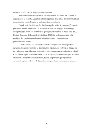 10
comércio exterior, produção de bens e de alimentos.
Atualmente os dados estatísticos são utilizados de atividades dos cidadãos e
organizações da sociedade, que tem sido acompanhada pelo rápido desenvolvimento de
novas técnicas e metodologias de análise de dados estatísticos.
Grande parte das informações divulgadas pelos meios de comunicações atuais
provém de estudos estatísticos. Os índices da inflação, de emprego e desemprego
divulgados pela mídia, são exemplos de aplicação da Estatística no nosso dia a dia. O
Instituto Brasileiro de Geografia e Estatística- IBGE é o órgão responsável pela
produção das estatísticas oficiais que subsidiam estudos e planejamentos
governamentais no país.
Métodos estatísticos vêm sendo utilizados no aprimoramento de produtos
agrícolas, no desenvolvimento de equipamentos espaciais, no controle do tráfego, na
previsão de surtos epidêmicos, tanto na área governamental como na iniciativa privada.
Ciência encarregada de toma decisões, face à incertezas, Ciência encarregada de coletar,
classificar e interpretar fatos numéricos , Estudo de processos que apresentam
variabilidade, com o objetivo de determinar suas grandezas, causas e conseqüências.
 