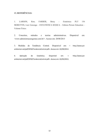 12
13. REFERÊNCIAS:
1. LARSON, Ron; FARBER, Betsy – Estatística PLT 136
MORETTIN, Luiz Gonzaga – ESTATISTICA BÁSICA – Editora Person Education –
Volume Único.
2. Conceitos, métodos e teorias administrativas. Disponível em:
<www.administracaoegestao.com.br/>. Acesso em: 20/08/2013
3. Medidas de Tendência Central. Disponível em: < http://www.psi-
ambiental.net/pdf/SPS02TendenciaCentral.pdf>. Acesso em: 02/09/2013.
4. Aplicação de Estatística. Disponível em: < http://www.psi-
ambiental.net/pdf/SPS02TendenciaCentral.pdf>. Acesso em: 02/03/2013.
 