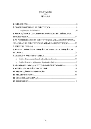 2
PELOTAS / RS
2013
SUMÁRIO
1. INTRODUÇÃO.........................................................................................................03
2. CONCEITOS INICIAIS DE ESTATÍSTICA........................................................03
2.1 Aplicações da Estatística...............................................................................04
3. APLICAÇÃO DOS CONCEITOS DE CONTROLE ESTATÍSTICO DE
PROCESSO (CEP). .....................................................................................................04
4. AS POSSIBILIDADES DA ESTATÍSTICA NA ÁREA ADMINISTRATIVA
APLICAÇÃO DA ESTATÍSTICA NA ÁREA DE ADMINISTRAÇÃO...............05
5. AMOSTRA PESO (gr) ...........................................................................................06
6. TABELA CONTENDO A FREQUÊNCIA ABSOLUTA E FREQUÊNCIA
RELATIVA .................................................................................................................07
7. GRÁFICO A PARTIR DA TABELA....................................................................07
a) Gráfico de colunas utilizando a freqüência absoluta.........................................07
b) Gráfico de setores utilizando a freqüência relativa............................................07
8. RELATÓRIO PARCIAL CONTENDO O RESULTADO FINAL....................08
9. MEDIDAS DE TENDÊNCIA CENTRAL............................................................08
10. APROVAÇÃO OU REPROVAÇÃO...................................................................09
11. RELATÓRIO PARCIAL......................................................................................09
12. CONSIDERAÇÕES FINAIS.................................................................................11
13. BIBLIOGRAFIA....................................................................................................12
 