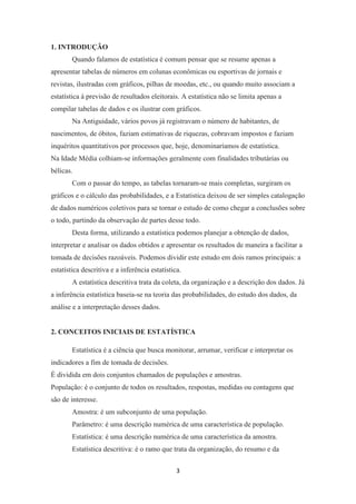 3
1. INTRODUÇÃO
Quando falamos de estatística é comum pensar que se resume apenas a
apresentar tabelas de números em colunas econômicas ou esportivas de jornais e
revistas, ilustradas com gráficos, pilhas de moedas, etc., ou quando muito associam a
estatística à previsão de resultados eleitorais. A estatística não se limita apenas a
compilar tabelas de dados e os ilustrar com gráficos.
Na Antiguidade, vários povos já registravam o número de habitantes, de
nascimentos, de óbitos, faziam estimativas de riquezas, cobravam impostos e faziam
inquéritos quantitativos por processos que, hoje, denominaríamos de estatística.
Na Idade Média colhiam-se informações geralmente com finalidades tributárias ou
bélicas.
Com o passar do tempo, as tabelas tornaram-se mais completas, surgiram os
gráficos e o cálculo das probabilidades, e a Estatística deixou de ser simples catalogação
de dados numéricos coletivos para se tornar o estudo de como chegar a conclusões sobre
o todo, partindo da observação de partes desse todo.
Desta forma, utilizando a estatística podemos planejar a obtenção de dados,
interpretar e analisar os dados obtidos e apresentar os resultados de maneira a facilitar a
tomada de decisões razoáveis. Podemos dividir este estudo em dois ramos principais: a
estatística descritiva e a inferência estatística.
A estatística descritiva trata da coleta, da organização e a descrição dos dados. Já
a inferência estatística baseia-se na teoria das probabilidades, do estudo dos dados, da
análise e a interpretação desses dados.
2. CONCEITOS INICIAIS DE ESTATÍSTICA
Estatística é a ciência que busca monitorar, arrumar, verificar e interpretar os
indicadores a fim de tomada de decisões.
É dividida em dois conjuntos chamados de populações e amostras.
População: é o conjunto de todos os resultados, respostas, medidas ou contagens que
são de interesse.
Amostra: é um subconjunto de uma população.
Parâmetro: é uma descrição numérica de uma característica de população.
Estatística: é uma descrição numérica de uma característica da amostra.
Estatística descritiva: é o ramo que trata da organização, do resumo e da
 