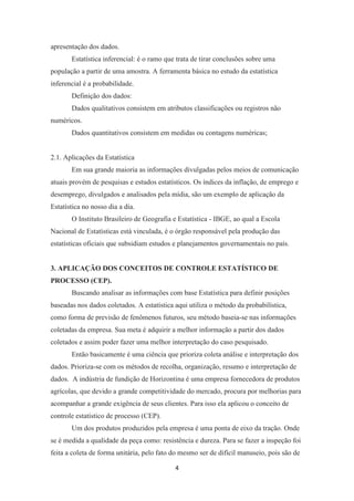 4
apresentação dos dados.
Estatística inferencial: é o ramo que trata de tirar conclusões sobre uma
população a partir de uma amostra. A ferramenta básica no estudo da estatística
inferencial é a probabilidade.
Definição dos dados:
Dados qualitativos consistem em atributos classificações ou registros não
numéricos.
Dados quantitativos consistem em medidas ou contagens numéricas;
2.1. Aplicações da Estatística
Em sua grande maioria as informações divulgadas pelos meios de comunicação
atuais provém de pesquisas e estudos estatísticos. Os índices da inflação, de emprego e
desemprego, divulgados e analisados pela mídia, são um exemplo de aplicação da
Estatística no nosso dia a dia.
O Instituto Brasileiro de Geografia e Estatística - IBGE, ao qual a Escola
Nacional de Estatísticas está vinculada, é o órgão responsável pela produção das
estatísticas oficiais que subsidiam estudos e planejamentos governamentais no país.
3. APLICAÇÃO DOS CONCEITOS DE CONTROLE ESTATÍSTICO DE
PROCESSO (CEP).
Buscando analisar as informações com base Estatística para definir posições
baseadas nos dados coletados. A estatística aqui utiliza o método da probabilística,
como forma de previsão de fenômenos futuros, seu método baseia-se nas informações
coletadas da empresa. Sua meta é adquirir a melhor informação a partir dos dados
coletados e assim poder fazer uma melhor interpretação do caso pesquisado.
Então basicamente é uma ciência que prioriza coleta análise e interpretação dos
dados. Prioriza-se com os métodos de recolha, organização, resumo e interpretação de
dados. A indústria de fundição de Horizontina é uma empresa fornecedora de produtos
agrícolas, que devido a grande competitividade do mercado, procura por melhorias para
acompanhar a grande exigência de seus clientes. Para isso ela aplicou o conceito de
controle estatístico de processo (CEP).
Um dos produtos produzidos pela empresa é uma ponta de eixo da tração. Onde
se é medida a qualidade da peça como: resistência e dureza. Para se fazer a inspeção foi
feita a coleta de forma unitária, pelo fato do mesmo ser de difícil manuseio, pois são de
 