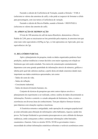 9
Fazendo o cálculo de Coeficiência de Variação, usando a fórmula = VAR.A
(seleciona os valores das amostras de café), e não pode se esquecer de formatar a célula
para porcentagem, com isso temos a Coeficiência de variação.
Fazendo o cálculo de Desvio-Padrão, usando a fórmula = DESVPAD.A
(seleciona os valores das amostra de café).
10. APROVAÇÃO OU REPROVAÇÃO
O Lote de 100 amostras de café da marca Brasileiro, demonstrou o Desvio-
Padrão de 2,04, para se encaixarem no lote permitido pela empresa, às amostras tem que
estar num valor equivalente a 0,05kg ou 5gr, e o lote apresentou ser Aprovado, pois sua
equivalência é de 2gr.
11. RELATÓRIO PARCIAL
Após o planejamento da pesquisa, tendo os dados organizados podemos fazer
predições, analisar tendências e tomar decisões com maior segurança em relação ao
fenômeno que está sendo estudado. Nos meios de comunicação constantemente
deparamos com uma grande quantidade de informações através de números, gráficos e
tabelas pelo qual não sabemos analisar, a partir desta atividade estaremos dando mais
importante aos dados estatísticos apresentados, tais como:
– Índice de custo de vida;
– Índice de inflação;
– Crescimento industrial;
– Índice de desenvolvimento humano; etc.
Conjunto de técnicas de pesquisas que entre outros tópicos envolve o
planejamento do experimento a ser realizado, coleta e análise de dados disseminando as
informações. Permite o controle e o estudo adequado de fenômenos, fatos, eventos e
ocorrências em diversas áreas do conhecimento. Tem por objetivo fornecer técnicas
para lidarmos com situações sujeitas a incertezas.
A Estatística remonta a antiguidade, onde operações de contagem populacional
já eram utilizadas para obtenção de informações sobre habitantes, riqueza e poder dos
povos. Na Europa Ocidental os governantes preocupavam-se com a difusão de doenças
endêmicas, então começaram a obter e armazenar informações sobre batizados,
casamentos e funerais. Entre os séculos XVII e XVIII os governantes viram a
necessidade de coletar informações estatísticas referentes a variáveis econômicas como:
 