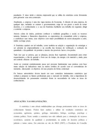 população. E nisso inclui o sistema empresarial que se utiliza da estatística como ferramenta 
para gerenciar seus atos comerciais. 
Atualmente, a empresa é uma das vigas-mestras da Economia. A direção de uma empresa, de 
qualquer tipo, incluindo as estatais e governamentais, exige de seu gestor a tarefa de tomar 
decisões, e o conhecimento e o uso da Estatística facilitarão seu trabalho de organizar, dirigir 
e controlar a empresa. 
Através coleta de dados, podemos conhecer a realidade geográfica e social, os recursos 
naturais, humanos e financeiros disponíveis, as expectativas da comunidade sobre a empresa, 
e estabelecer suas metas, seus objetivos com maior possibilidade de serem alcançados a curto, 
médio ou longo prazo. 
A Estatística ajudará em tal trabalho, como também na seleção e organização da estratégia a 
ser adotada no empreendimento e na escolha das técnicas de verificação e avaliação da 
quantidade e da qualidade do produto e mesmo dos possíveis lucros e/ou perdas. 
Tudo isso que se pensou, que se planejou, precisa ficar registrado, documentado para evitar 
esquecimentos, a fim de garantir o bom uso do tempo, da energia e do material e, ainda, para 
um controle eficiente do trabalho. 
Assim ao construir estatisticamente passe por procurar fundamentar suas praticas com base 
numa seleção de indicadores mais ou menos sortidos de acordo com as conveniências do 
momento, alicerçando os objetivos de seus projetos de forma contextual. 
Os bancos universitários devem inserir em seus conteúdos instrumentos estatísticos que 
venham a preparar os futuros profissionais para o mercado de trabalho, visto a importância do 
desenvolvimento do pensamento estatístico frente às necessidades de todas as áreas do 
conhecimento. 
APLICAÇÕES NAS ORGANIZAÇÕES 
A estatística é uma ciência multidisciplinar que abrange praticamente todas as áreas do 
conhecimento humano. Podem fazer analises e utilizar de resultados estatísticos um 
economista, agrônomo, químico, geólogo, matemático, biólogo, sociólogo, psicólogo e 
cientista político. Neste sentido a estatística tem sido utilizada para a otimização de recursos 
econômicos, aumento da qualidade e produtividade, na analise de decisões políticas e 
judiciais e tantas outras. Em entrevista ao site do IBGE (2007), o Presidente do Conselho 
 