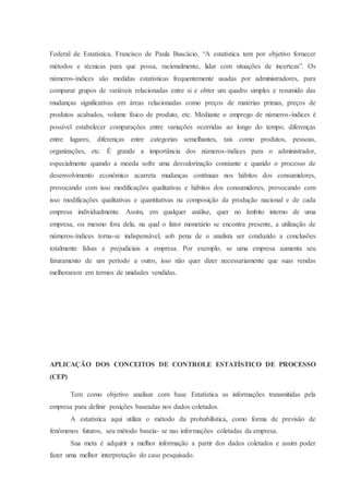 Federal de Estatística, Francisco de Paula Buscácio, “A estatística tem por objetivo fornecer 
métodos e técnicas para que possa, racionalmente, lidar com situações de incerteza”. Os 
números-índices são medidas estatísticas frequentemente usadas por administradores, para 
comparar grupos de variáveis relacionadas entre si e obter um quadro simples e resumido das 
mudanças significativas em áreas relacionadas como preços de matérias primas, preços de 
produtos acabados, volume físico de produto, etc. Mediante o emprego de números-índices é 
possível estabelecer comparações entre variações ocorridas ao longo do tempo, diferenças 
entre lugares, diferenças entre categorias semelhantes, tais como produtos, pessoas, 
organizações, etc. É grande a importância dos números-índices para o administrador, 
especialmente quando a moeda sofre uma desvalorização constante e quando o processo de 
desenvolvimento econômico acarreta mudanças contínuas nos hábitos dos consumidores, 
provocando com isso modificações qualitativas e hábitos dos consumidores, provocando com 
isso modificações qualitativas e quantitativas na composição da produção nacional e de cada 
empresa individualmente. Assim, em qualquer análise, quer no âmbito interno de uma 
empresa, ou mesmo fora dela, na qual o fator monetário se encontra presente, a utilização de 
números-índices torna-se indispensável, sob pena de o analista ser conduzido a conclusões 
totalmente falsas e prejudiciais a empresa. Por exemplo, se uma empresa aumenta seu 
faturamento de um período a outro, isso não quer dizer necessariamente que suas vendas 
melhoraram em termos de unidades vendidas. 
APLICAÇÃO DOS CONCEITOS DE CONTROLE ESTATÍSTICO DE PROCESSO 
(CEP) 
Tem como objetivo analisar com base Estatística as informações transmitidas pela 
empresa para definir posições baseadas nos dados coletados. 
A estatística aqui utiliza o método da probabilística, como forma de previsão de 
fenômenos futuros, seu método baseia- se nas informações coletadas da empresa. 
Sua meta é adquirir a melhor informação a partir dos dados coletados e assim poder 
fazer uma melhor interpretação do caso pesquisado. 
 