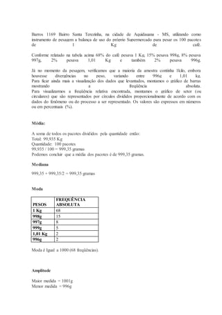Barros 1169 Bairro Santa Terezinha, na cidade de Aquidauana - MS, utilizando como 
instrumento de pesagem a balança de uso do próprio Supermercado para pesar os 100 pacotes 
de 1 Kg de café. 
Conforme relatado na tabela acima 68% do café pesava 1 Kg, 15% pesava 998g, 8% pesava 
997g, 2% pesava 1,01 Kg e também 2% pesava 996g. 
Já no momento da pesagem, verificamos que a maioria da amostra continha 1kilo, embora 
houvesse divergências no peso, variando entre 996g e 1,01 kg. 
Para ficar ainda mais a visualização dos dados que levantados, montamos o gráfico de barras 
mostrando a freqüência absoluta. 
Para visualizarmos a freqüência relativa encontrada, montamos o gráfico de setor (ou 
circulares) que são representados por círculos divididos proporcionalmente de acordo com os 
dados do fenômeno ou do processo a ser representado. Os valores são expressos em números 
ou em percentuais (%). 
Média: 
A soma de todos os pacotes divididos pela quantidade então: 
Total: 99,935 Kg 
Quantidade: 100 pacotes 
99,935 / 100 = 999,35 gramas 
Podemos concluir que a média dos pacotes é de 999,35 gramas. 
Mediana 
999,35 + 999,35/2 = 999,35 gramas 
Moda 
PESOS 
FREQUÊNCIA 
ABSOLUTA 
1 Kg 68 
998g 15 
997g 8 
999g 5 
1,01 Kg 2 
996g 2 
Moda é Igual a 1000 (68 freqüências). 
Amplitude 
Maior medida = 1001g 
Menor medida = 996g 
 