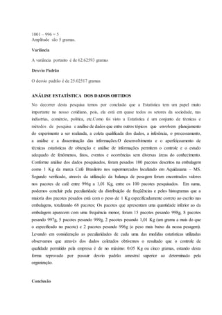 1001 – 996 = 5 
Amplitude são 5 gramas. 
Variância 
A variância portanto é de 62.62593 gramas 
Desvio Padrão 
O desvio padrão é de 25.02517 gramas 
ANÁLISE ESTATÍSTICA DOS DADOS OBTIDOS 
No decorrer desta pesquisa temos por conclusão que a Estatística tem um papel muito 
importante no nosso cotidiano, pois, ela está em quase todos os setores da sociedade, nas 
indústrias, comércio, política, etc.Como foi visto a Estatística é um conjunto de técnicas e 
métodos de pesquisa e análise de dados que entre outros tópicos que envolvem planejamento 
do experimento a ser realizada, a coleta qualificada dos dados, a inferência, o processamento, 
a análise e a disseminação das informações.O desenvolvimento e o aperfeiçoamento de 
técnicas estatísticas de obtenção e análise de informações permitem o controle e o estudo 
adequado de fenômenos, fatos, eventos e ocorrências sem diversas áreas do conhecimento. 
Conforme análise dos dados pesquisados, foram pesados 100 pacotes descritos na embalagem 
como 1 Kg da marca Café Brasileiro nos supermercados localizado em Aquidauana – MS. 
Segundo verificado, através da utilização da balança de pesagem foram encontrados valores 
nos pacotes de café entre 996g a 1,01 Kg, entre os 100 pacotes pesquisados. Em suma, 
podemos concluir pela peculiaridade da distribuição de freqüências e pelos histogramas que a 
maioria dos pacotes pesados está com o peso de 1 Kg especificadamente correto ao escrito nas 
embalagens, totalizando 68 pacotes; Os pacotes que apresentam uma quantidade inferior ao da 
embalagem aparecem com uma frequência menor, foram 15 pacotes pesando 998g, 8 pacotes 
pesando 997g, 5 pacotes pesando 999g, 2 pacotes pesando 1,01 Kg (um grama a mais do que 
o especificado no pacote) e 2 pacotes pesando 996g (o peso mais baixo da nossa pesagem). 
Levando em consideração as peculiaridades de cada uma das medidas estatísticas utilizadas 
observamos que através dos dados coletados obtivemos o resultado que o controle de 
qualidade permitido pela empresa é de no máximo: 0.05 Kg ou cinco gramas, estando desta 
forma reprovado por possuir desvio padrão amostral superior ao determinado pela 
organização. 
Conclusão 
 