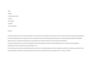 * Moda 
* Mediana 
* Variância e desvio padrão 
* Variância 
* Desvio Padrão 
* Conclusão 
* Fontes de Pesquisas 
Introdução 
O desaf io proposto para a equipe é a construção de um Relatório, conforme estudo de caso apresentado a seguir, destinado ao Diretor da empresa, contendo os resultados da pesquisa estatística 
de controle de qualidade para o lote em questão; desta forma, o diretor também poderá verif icar a efetividade do trabalho da empresa. A relevância do desaf io está pautada na possibilidade de 
utilização do estudo e compreensão de dados estatísticos e suas implicações como ferramenta de ref lexão e meio de intervenção na área administrativa. 
A equipe terá a função de atuar como supervisores do departamento de controle de qualidade de uma fábrica, e estará encarregada de verif icar o processo de controle de qualidade do 
empacotamento de sacos de caf é que têm marcado nas embalagens “1 kg”. 
Vocês deverão escolher uma amostra predeterminada de pacotes de café e efetuar os procedimentosestatísticos de controle de qualidade, para determinar a aprovação ou reprovação de um lote 
para comercialização. Vale lembrar que, segundo regras desta empresa, para que o lote obtenha aprovação, o desvio padrão máximo é de 0,05 kg (ou 5 gramas). 
 