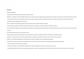 ETAPA 1 
Def inição de Estatística 
A palavra estatística deriva da palavra latina status, que signif ica “estado”. 
Estatística, é um método/ uma parte da matemática aplicada, que nos ajuda a interpretar e analisar grandes conjuntos de números. Portanto é a ciência que se ocupa de coletar, organizar, analisar 
e interpretar dados numéricos para a utilização dos mesmos a f im de tomar decisões e conclusões corretas a partir desses dados coletados. Na maior parte dos estudos da estatística, as 
informações devem ser obtidas a partir de uma amostra. 
Dados : Consistem em informações provenientes de observações: peso, salário, contagem, medidas ou respostas. 
Os dados podem ser qualitativos (consistem em atributos não numéricos), ou quantitativos ( consistem em medidas de contagens numéricas). 
Outra característica dos dados é o seu nível de medida, que determina quais cálculos estatísticos são signif icativos. Os níveis de medida do mais baixo ao mais alto são: nominal, ordinal, intervalar 
e racional. 
Rol: dados organizados em ordem crescente ou decrescente. 
Gráf icos estatísticos: são formas de apresentação de dados estatísticos com o objetivo de facilitar e demonstrar o entendimento dos fenômenos de estudo. 
População: É o conjunto de todos os resultados, respostas, medidas, ou contagens que são deinteresse. Pode ser f inita ou inf inita, concreta ou abstrata. 
Amostra: É o subconjunto da população. Seu uso gera rapidez e economia dos resultados. Deve ser representativa da população. 
Amostragem: Técnicas para escolher amostras que garanta o acaso na escola, ou seja, uma boa técnica de amostragem garante representatividade da amostra. 
* Tipos de amostragem: Amostragem casual ou aleatória 
* Técnicas de amostragem, onde cada elemento da população tem a mesma probabilidade de ser incluído na amostra, exemplo: sorteios. 
* Amostragem proporcional estratif icada , quando a população é dividida em estratos, e a amostragem é proporcional à eles, exemplo: uma amostra de 10% de alunos em uma classe de 40 
 