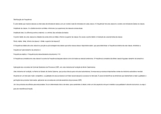 Distribuição de f requência 
É uma tabela que mostra classes ou intervalos de entrada de dados com um número total de entradas em cada classe. A f requência f de uma classe é o número de entrada de dados na classe. 
Amplitude da classe , é a distância entre os limites inferiores (ou superiores) de classes consecutivas. 
Amplitude total, é a diferença entre o máximo e o mínimo das entradas de dados. 
O ponto médio de uma classe é a metade da soma entre os limites inferior e superior da classe. Ás vezes o ponto médio é chamado de característica da classe. 
Ponto médio: limite inferior da classe) + (limite superior da classe)/2 
A f requência relativa de uma classe é a porção ou porcentagem dos dados que entra nessa classe. Importante saber, que para determinar a f requência relativa de uma classe, dividimos a 
f requência f pelo tamanho da amostra n. 
Frequência relativa = f requência da classe/tamanho da amostra = f /n 
A f requência cumulativa de uma classe é a soma da f requência daquela classe com a de todas as classes anteriores. A f requência cumulativa da última classe é igualao tamanho da amostra n. 
Aplicação dos conceitos de Controle Estatístico de Processo (CEP), em uma indústria de fundição do Norte Catarinense 
Uma indústria de fundição, no Norte do Estado de Santa Catarina, que produz blocos para veículos automotores, fornece seus produtos à importantes nomes da indústria automotiva mundial. 
Atuando em um mercado muito competitivo, a qualidade de seus produtos é um fator essencial para o sucesso no mercado. É possível identif icar as diretrizes que mantenham a maior qualidade e 
perfeição dos produtos fabricados, aplicando-se conceitos de controle estatístico de processo (CEP). 
Um dos produtos escolhidos para esta análise, foi um determinado bloco de motor para caminhões à diesel, onde um dos aspectos em que é medida sua qualidade é através da dureza, ou seja o 
grau de resistência à tração. 
 
